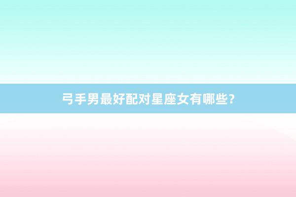 弓手男最好配对星座女有哪些？