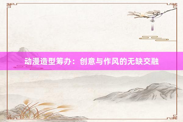 动漫造型筹办：创意与作风的无缺交融